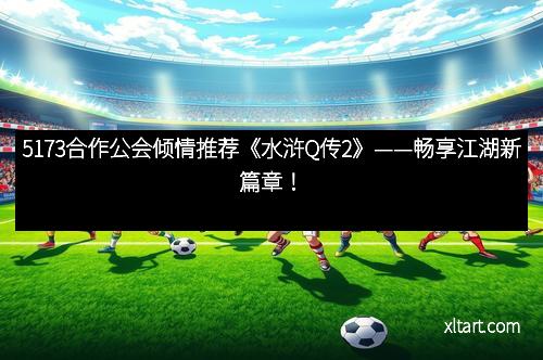 5173合作公会倾情推荐《水浒Q传2》——畅享江湖新篇章！